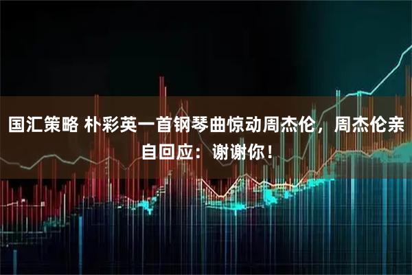 国汇策略 朴彩英一首钢琴曲惊动周杰伦，周杰伦亲自回应：谢谢你！