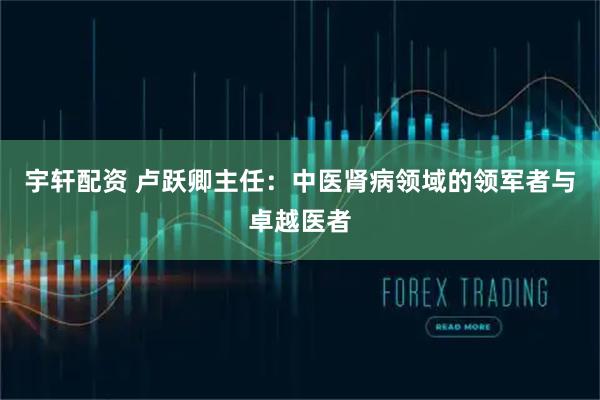 宇轩配资 卢跃卿主任：中医肾病领域的领军者与卓越医者