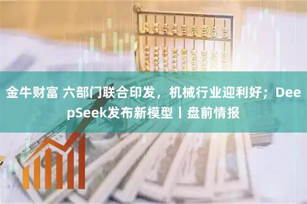 金牛财富 六部门联合印发，机械行业迎利好；DeepSeek发布新模型丨盘前情报