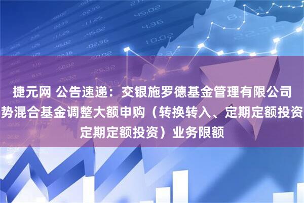 捷元网 公告速递：交银施罗德基金管理有限公司关于交银趋势混合基金调整大额申购（转换转入、定期定额投资）业务限额