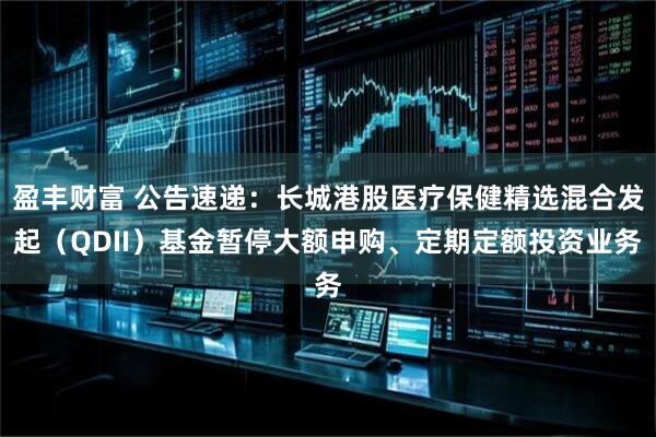 盈丰财富 公告速递：长城港股医疗保健精选混合发起（QDII）基金暂停大额申购、定期定额投资业务