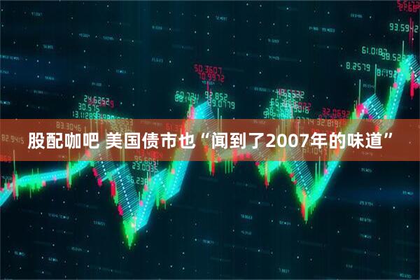 股配咖吧 美国债市也“闻到了2007年的味道”