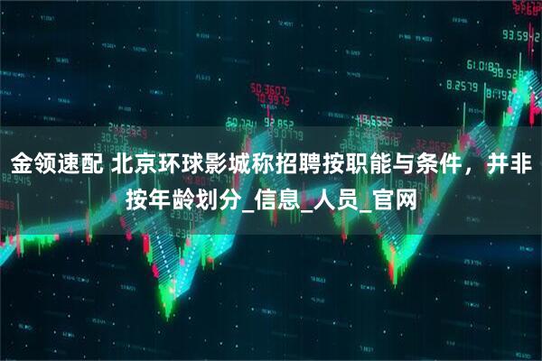 金领速配 北京环球影城称招聘按职能与条件，并非按年龄划分_信息_人员_官网