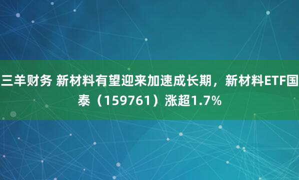 三羊财务 新材料有望迎来加速成长期，新材料ETF国泰（159761）涨超1.7%