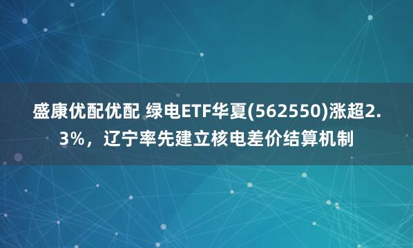 盛康优配优配 绿电ETF华夏(562550)涨超2.3%，辽宁率先建立核电差价结算机制