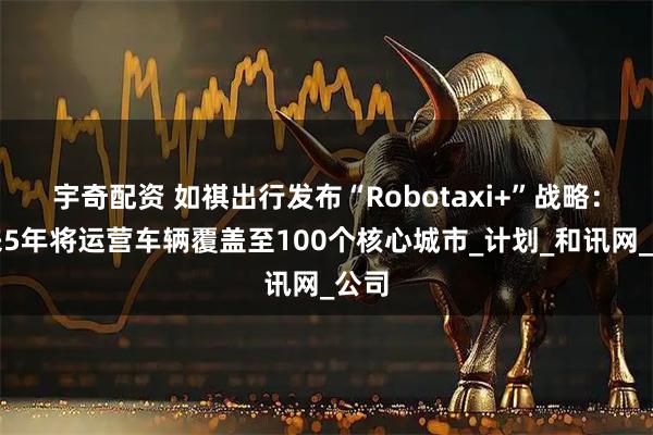 宇奇配资 如祺出行发布“Robotaxi+”战略：未来5年将运营车辆覆盖至100个核心城市_计划_和讯网_公司