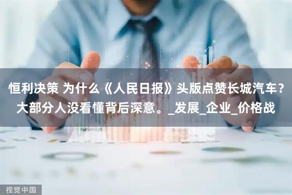 恒利决策 为什么《人民日报》头版点赞长城汽车?大部分人没看懂背后深意。_发展_企业_价格战