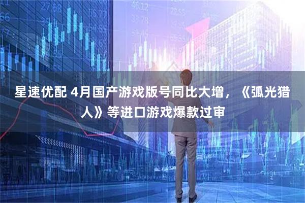 星速优配 4月国产游戏版号同比大增，《弧光猎人》等进口游戏爆款过审